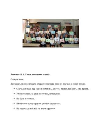 Занятие № 6. Учись отвечать за себя.
Содержание:
Высказаться по вопросам, охарактеризовать один из случаев в своей жизни.
 Сначала взвесь все «за» и «против», а потом решай, как быть, что делать.
 Умей отвечать за свои поступки, проступки.
 Не будь в стороне.
 Имей свою точку зрения, умей её отстаивать.
 Не перекладывай всё на плечи другого.
 