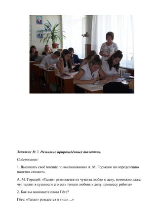 Занятие № 7. Развитие прирождённых талантов.
Содержание:
1. Высказать своё мнение по высказыванию А. М. Горького по определению
понятия «талант».
А. М. Горький: «Талант развивается из чувства любви к делу, возможно даже,
что талант в сущности его есть только любовь к делу, процессу работы»
2. Как вы понимаете слова Гёте?
Гёте: «Талант рождается в тиши…»
 