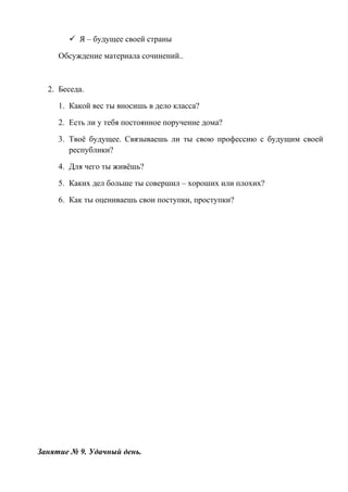  Я – будущее своей страны
Обсуждение материала сочинений..
2. Беседа.
1. Какой вес ты вносишь в дело класса?
2. Есть ли у тебя постоянное поручение дома?
3. Твоё будущее. Связываешь ли ты свою профессию с будущим своей
республики?
4. Для чего ты живёшь?
5. Каких дел больше ты совершил – хороших или плохих?
6. Как ты оцениваешь свои поступки, проступки?
Занятие № 9. Удачный день.
 