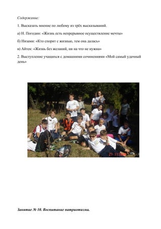 Содержание:
1. Высказать мнение по любому из трёх высказываний.
а) Н. Погодин: «Жизнь есть непрерывное осуществление мечты»
б) Низами: «Кто спорит с жизнью, тем она далась»
в) Айтек: «Жизнь без желаний, ни на что не нужна»
2. Выступление учащихся с домашними сочинениями «Мой самый удачный
день»
Занятие № 10. Воспитание патриотизма.
 