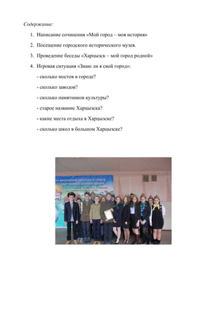 Содержание:
1. Написание сочинения «Мой город – моя история»
2. Посещение городского исторического музея.
3. Проведение беседы «Харцызск – мой город родной»
4. Игровая ситуация «Знаю ли я свой город»:
- сколько мостов в городе?
- сколько заводов?
- сколько памятников культуры?
- старое название Харцызска?
- какие места отдыха в Харцызске?
- сколько школ в большом Харцызске?
 