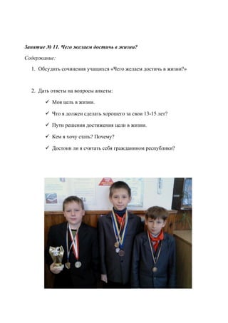 Занятие № 11. Чего желаем достичь в жизни?
Содержание:
1. Обсудить сочинения учащихся «Чего желаем достичь в жизни?»
2. Дать ответы на вопросы анкеты:
 Моя цель в жизни.
 Что я должен сделать хорошего за свои 13-15 лет?
 Пути решения достижения цели в жизни.
 Кем я хочу стать? Почему?
 Достоин ли я считать себя гражданином республики?
 