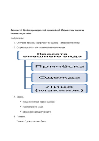 Занятие № 12. Контролирую свой внешний вид. Определение понятия
«внешняя красота»
Содержание:
1. Обсудить реплику «Встречают по одёжке – провожают по уму»
2. Охарактеризовать составляющие внешнего вида.
3. Беседа.
 Когда появилась первая одежда?
 Направление в моде.
 Школьная одежда будущего.
4. Памятка.
Помни: Одежда должна быть:
 