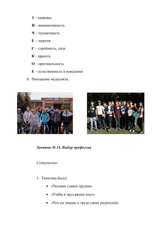 З – здоровье
И – инициативность
Ч – человечность
Е – энергия
С – стройность, сила
К – красота
О – оригинальность
Е – естественность в поведении
8. Посещение медпункта.
Занятие № 14. Выбор профессии
Содержание:
1. Тематика бесед:
• «Человек славен трудом»
• «Учёба и труд рядом идут»
• «Что ты знаешь о труде своих родителей»
 