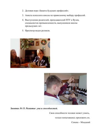 2. Деловая игра «Защита будущих профессий».
3. Анкета психолога школы по правильному выбору профессий.
4. Выступление родителей, преподавателей ПТУ и Вузов,
специалистов промышленности, выпускников школы
предыдущих лет.
5. Просмотр видео роликов.
Занятие № 15. Развитие ума и способностей.
Свои способности человек может узнать,
только попытавшись приложить их.
Сенека – Младший
 