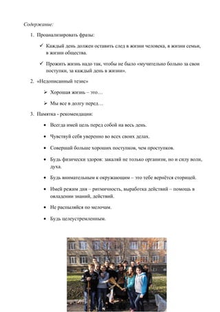 Содержание:
1. Проанализировать фразы:
 Каждый день должен оставить след в жизни человека, в жизни семьи,
в жизни общества.
 Прожить жизнь надо так, чтобы не было «мучительно больно за свои
поступки, за каждый день в жизни».
2. «Недописанный тезис»
 Хорошая жизнь – это…
 Мы все в долгу перед…
3. Памятка - рекомендации:
• Всегда имей цель перед собой на весь день.
• Чувствуй себя уверенно во всех своих делах.
• Совершай больше хороших поступков, чем проступков.
• Будь физически здоров: закаляй не только организм, но и силу воли,
духа.
• Будь внимательным к окружающим – это тебе вернётся сторицей.
• Имей режим дня – ритмичность, выработка действий – помощь в
овладении знаний, действий.
• Не распыляйся по мелочам.
• Будь целеустремленным.
 