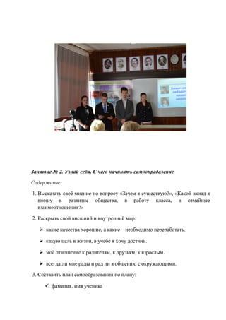 Занятие № 2. Узнай себя. С чего начинать самоопределение
Содержание:
1. Высказать своё мнение по вопросу «Зачем я существую?», «Какой вклад я
вношу в развитие общества, в работу класса, в семейные
взаимоотношения?»
2. Раскрыть свой внешний и внутренний мир:
 какие качества хорошие, а какие – необходимо переработать.
 какую цель в жизни, в учебе я хочу достичь.
 моё отношение к родителям, к друзьям, к взрослым.
 всегда ли мне рады и рад ли я общению с окружающими.
3. Составить план самообразования по плану:
 фамилия, имя ученика
 