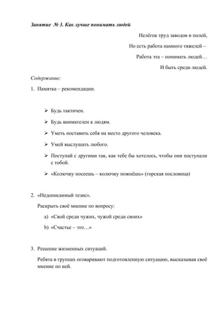 Занятие № 3. Как лучше понимать людей
Нелёгок труд заводов и полей,
Но есть работа намного тяжелей –
Работа эта – понимать людей…
И быть среди людей.
Содержание:
1. Памятка – рекомендации.
 Будь тактичен.
 Будь внимателен к людям.
 Уметь поставить себя на место другого человека.
 Умей выслушать любого.
 Поступай с другими так, как тебе бы хотелось, чтобы они поступали
с тобой.
 «Колючку посеешь – колючку пожнёшь» (горская пословица)
2. «Недописанный тезис».
Раскрыть своё мнение по вопросу:
a) «Свой среди чужих, чужой среди своих»
b) «Счастье – это…»
3. Решение жизненных ситуаций.
Ребята в группах оговаривают подготовленную ситуацию, высказывая своё
мнение по ней.
 