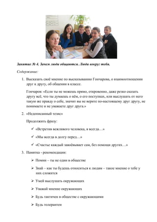 Занятие № 4. Зачем люди общаются. Люди вокруг тебя.
Содержание:
1. Высказать своё мнение по высказыванию Гончарова, о взаимоотношении
друг к другу, об общении в классе.
Гончаров: «Если ты не можешь прямо, откровенно, даже резко сказать
другу всё, что ты думаешь о нём, о его поступках, или выслушать от него
такую же правду о себе, значит вы не верите по-настоящему друг другу, не
понимаете и не уважаете друг друга.»
2. «Недописанный тезис»
Продолжить фразу:
 «Встретив вежливого человека, я всегда…»
 «Мы всегда в долгу перед…»
 «Счастье каждый завоёвывает сам, без помощи других…»
3. Памятка - рекомендации:
 Помни – ты не один в обществе
 Знай – как ты будешь относиться к людям – такое мнение о тебе у
них сложится
 Умей выслушать окружающих
 Уважай мнение окружающих
 Будь тактичен в обществе с окружающими
 Будь толерантен
 