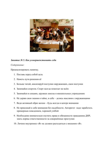 Занятие № 5. Как усовершенствовать себя
Содержание:
Проанализировать памятку.
1. Поставь перед собой цель
2. Наметь пути решения её
3. Больше читай, анализируй поступки окружающих, свои поступки
4. Занимайся спортом. Спорт всегда помогает во всём
5. Занимайся в секциях, кружках школы и внешкольных учреждениях
6. Не держи свои знания в тайне, в себе – делись мыслями с окружающими
7. Веди активный образ жизни – будь всегда в центре внимания
8. Не привлекай к себе внимания без надобности. Авторитет надо заработать
примерным поведением, хорошей учёбой
9. Необходимо внимательно изучить права и обязанности гражданина ДНР,
знать нормы ответственности за совершённые проступки
10. Личное внутреннее «Я» не должно расходиться с внешним «Я».
 