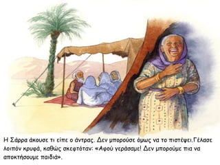 Η Σάρρα άκουσε τι είπε ο άντρας. Δεν μπορούσε όμως να το πιστέψει.Γέλασε
λοιπόν κρυφά, καθώς σκεφτόταν: «Αφού γεράσαμε! Δεν μπορούμε πια να
αποκτήσουμε παιδιά».
 