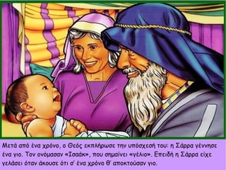 Μετά από ένα χρόνο, ο Θεός εκπλήρωσε την υπόσχεσή του: η Σάρρα γέννησε
ένα γιο. Τον ονόμασαν «Ισαάκ», που σημαίνει «γέλιο». Επειδή η Σάρρα είχε
γελάσει όταν άκουσε ότι σ’ ένα χρόνο θ’ αποκτούσαν γιο.
 
