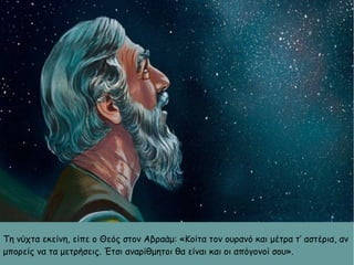 Τη νύχτα εκείνη, είπε ο Θεός στον Αβραάμ: «Κοίτα τον ουρανό και μέτρα τ’ αστέρια, αν
μπορείς να τα μετρήσεις. Έτσι αναρίθμητοι θα είναι και οι απόγονοί σου».
 