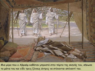 Μια μέρα που ο Αβραάμ καθόταν μπροστά στην πόρτα της σκηνής του, σήκωσε
τα μάτια του και είδε τρεις ξένους άντρες να στέκονται απέναντί του.
 