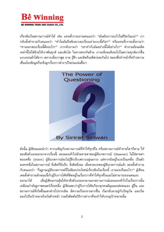 2
เกี่ยวข้องในสถานการณ์ทาได้ เช่น แทนที่เราจะถามตนเองว่า “ฉันต้องการอะไรในชีวิตกันแน่?” เรา
กลับตั้งคาถามกับตนเองว่า “ทาไมฉันถึงต้องมาเจอเรื่องแย่ๆแบบนี้ด้วย?” หรือแทนที่เราจะตั้งถามว่า
“ทางออกของเรื่องนี้คืออะไร?” เรากลับถามว่า “เขาทากับฉันอย่างนี้ได้อย่างไร?” คาถามย้อนอดีต
เหล่านี้ ไม่ได้ช่วยให้เราพ้นทุกข์ และเติบโต ในทางตรงกันข้าม เราจะยิ่งจมดิ่งลงไปในความทุกข์มากขึ้น
แบบถอนตัวได้ยาก เพราะเมื่อเราพูด ถาม รู้สึก และคิดถึงอดีตบ่อยเกินไป สมองซึ่งทาหน้าที่สร้างความ
เชื่อมโยงข้อมูลก็จะยิ่งผูกเรื่องราวต่างๆเป็นปมแน่นขึ้นๆ
ดังนั้น ผู้เขียนแนะนาว่า หากเผชิญกับสถานการณ์ที่ทาให้ทุกข์ใจ หรือสถานการณ์ท้าทายใดๆก็ตาม ให้
ลองดึงตัวเองออกมาจากเรื่องนี้ ลองมองเข้าไปด้วยสายตาของผู้สังเกตการณ์ (Observer) ไม่ใช่สายตา
ของเหยื่อ (Victim) ผู้สังเกตการณ์จะไม่รู้สึกเจ็บเพราะอยู่นอกวง แต่หากยังอยู่ในวงเป็นเหยื่อ เป็นตัว
ละครหนึ่งในสถานการณ์ ยิ่งคิดก็ยิ่งเจ็บ ยิ่งคิดยิ่งจม เมื่อสวมบทของผู้สังเกตการณ์แล้ว ลองตั้งคาถาม
กับตนเองว่า “ในฐานะผู้สังเกตการณ์ที่ไม่มีผลประโยชน์เกี่ยวข้องในเรื่องนี้ เรามองเห็นอะไร?” ผู้เขียน
เคยตั้งคาถามลักษณะนี้ กับผู้รับการโค้ชที่ติดอยู่ในเรื่องราวที่ทาให้ทุกข์ใจและไม่สามารถถอนตนเอง
ออกมาได้ เมื่อผู้เขียนกระตุ้นให้เขาดึงตัวเองออกมานอกสถานการณ์และมองเข้าไปในเรื่องราวนั้น
เหมือนกาลังดูภาพยนตร์เรื่องหนึ่ง ผู้เขียนพบว่าผู้รับการโค้ชเกือบทุกคนมีมุมมองต่อตนเอง ผู้อื่น และ
สถานการณ์ที่เกิดขึ้นแตกต่างไปจากเดิม มีความเป็นกลางมากขึ้น เริ่มกลับมาอยู่กับปัจจุบัน และเริ่ม
มองไปถึงเป้ าหมายในวันข้างหน้า รวมถึงคิดค้นวิธีการต่างๆที่จะทาให้บรรลุเป้ าหมายนั้น
 