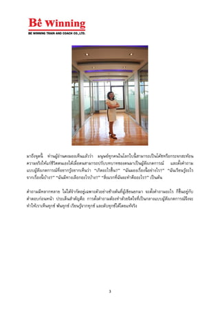 3
มาถึงจุดนี้ ท่านผู้อ่านคงมองเห็นแล้วว่า มนุษย์ทุกคนในโลกใบนี้ สามารถเป็นโค้ชหรือกระจกสะท้อน
ความจริงให้แก่ชีวิตตนเองได้เมื่อตนสามารถปรับบทบาทของตนมาเป็นผู้สังเกตการณ์ และตั้งคาถาม
แบบผู้สังเกตการณ์ที่อยากรู้อยากเห็นว่า “เกิดอะไรขึ้น?” “ฉันมองเรื่องนี้ อย่างไร?” “ฉันเรียนรู้อะไร
จากเรื่องนี้ บ้าง?” “ฉันมีทางเลือกอะไรบ้าง?” “สิ่งแรกที่ฉันจะทาคืออะไร?” เป็นต้น
คาถามมีหลากหลาย ไม่ได้จากัดอยู่เฉพาะตัวอย่างข้างต้นที่ผู้เขียนยกมา จะตั้งคาถามอะไร ก็ขึ้นอยู่กับ
คาตอบก่อนหน้า ประเด็นสาคัญคือ การตั้งคาถามต้องทาด้วยจิตใจที่เป็นกลางแบบผู้สังเกตการณ์จึงจะ
ทาให้เราเห็นทุกข์ พ้นทุกข์ เรียนรู้จากทุกข์ และดับทุกข์ได้โดยแท้จริง
 