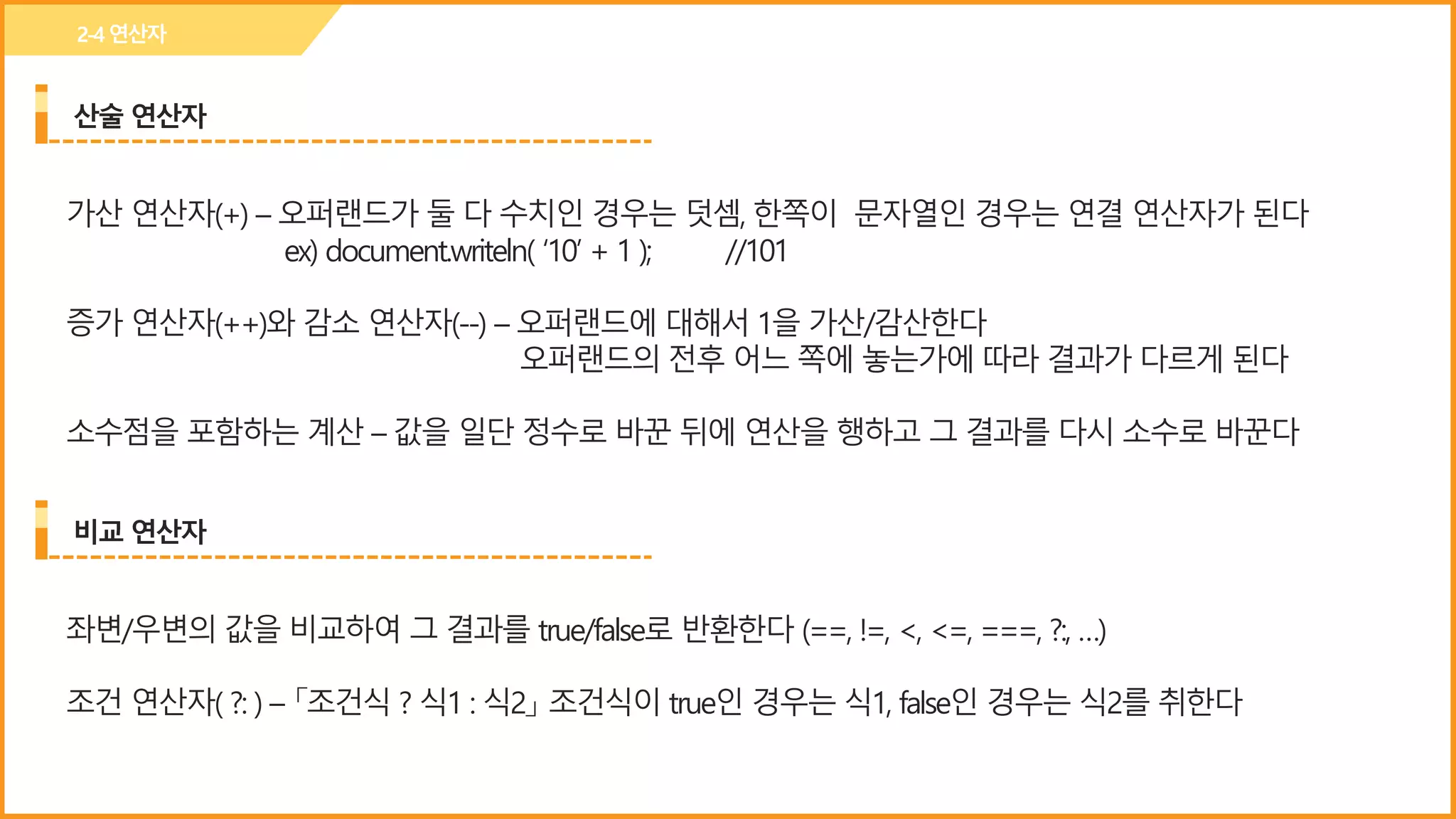 산술 연산자
2-4연산자
가산 연산자(+) – 오퍼랜드가 둘 다 수치인 경우는 덧셈, 한쪽이 문자열인 경우는 연결 연산자가 된다
ex) document.writeln( ‘10’ + 1 ); //101
증가 연산자(++)와 감소 연산자(--) – 오퍼랜드에 대해서 1을 가산/감산한다
오퍼랜드의 전후 어느 쪽에 놓는가에 따라 결과가 다르게 된다
소수점을 포함하는 계산 – 값을 일단 정수로 바꾼 뒤에 연산을 행하고 그 결과를 다시 소수로 바꾼다
비교 연산자
좌변/우변의 값을 비교하여 그 결과를 true/false로 반환한다 (==, !=, <, <=, ===, ?:, …)
조건 연산자( ?: ) – 「조건식 ? 식1 : 식2」 조건식이 true인 경우는 식1, false인 경우는 식2를 취한다
 