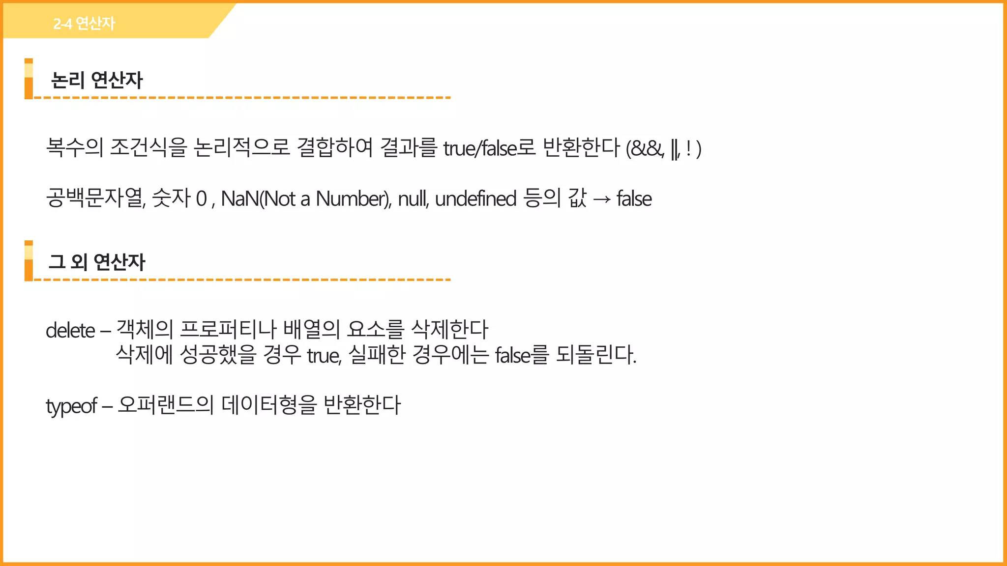 논리 연산자
2-4연산자
복수의 조건식을 논리적으로 결합하여 결과를 true/false로 반환한다 (&&, ||, ! )
공백문자열, 숫자 0 , NaN(Not a Number), null, undefined 등의 값 → false
그 외 연산자
delete – 객체의 프로퍼티나 배열의 요소를 삭제한다
삭제에 성공했을 경우 true, 실패한 경우에는 false를 되돌린다.
typeof – 오퍼랜드의 데이터형을 반환한다
 