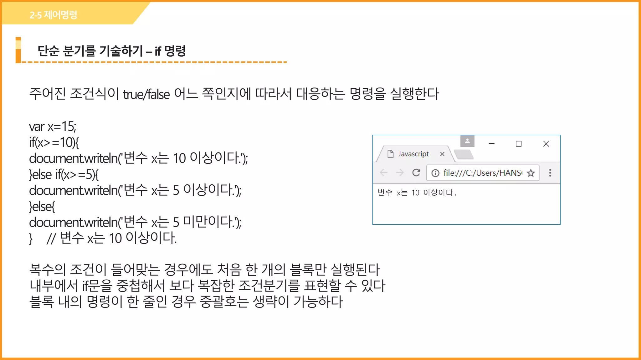 단순 분기를 기술하기 – if 명령
2-5제어명령
주어진 조건식이 true/false 어느 쪽인지에 따라서 대응하는 명령을 실행한다
var x=15;
if(x>=10){
document.writeln('변수 x는 10 이상이다.');
}else if(x>=5){
document.writeln('변수 x는 5 이상이다.');
}else{
document.writeln('변수 x는 5 미만이다.');
} // 변수 x는 10 이상이다.
복수의 조건이 들어맞는 경우에도 처음 한 개의 블록만 실행된다
내부에서 if문을 중첩해서 보다 복잡한 조건분기를 표현할 수 있다
블록 내의 명령이 한 줄인 경우 중괄호는 생략이 가능하다
 