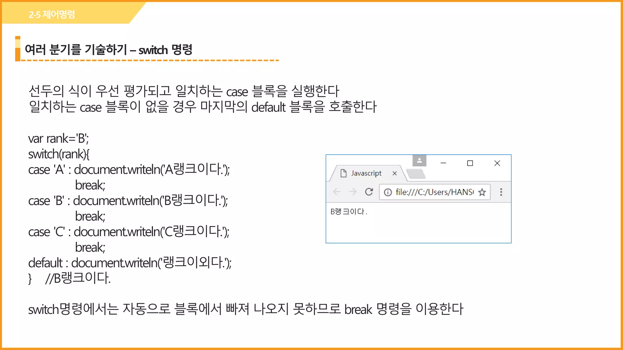여러 분기를 기술하기 – switch 명령
2-5제어명령
선두의 식이 우선 평가되고 일치하는 case 블록을 실행한다
일치하는 case 블록이 없을 경우 마지막의 default 블록을 호출한다
var rank='B';
switch(rank){
case 'A' : document.writeln('A랭크이다.');
break;
case 'B' : document.writeln('B랭크이다.');
break;
case 'C' : document.writeln('C랭크이다.');
break;
default : document.writeln('랭크이외다.');
} //B랭크이다.
switch명령에서는 자동으로 블록에서 빠져 나오지 못하므로 break 명령을 이용한다
 