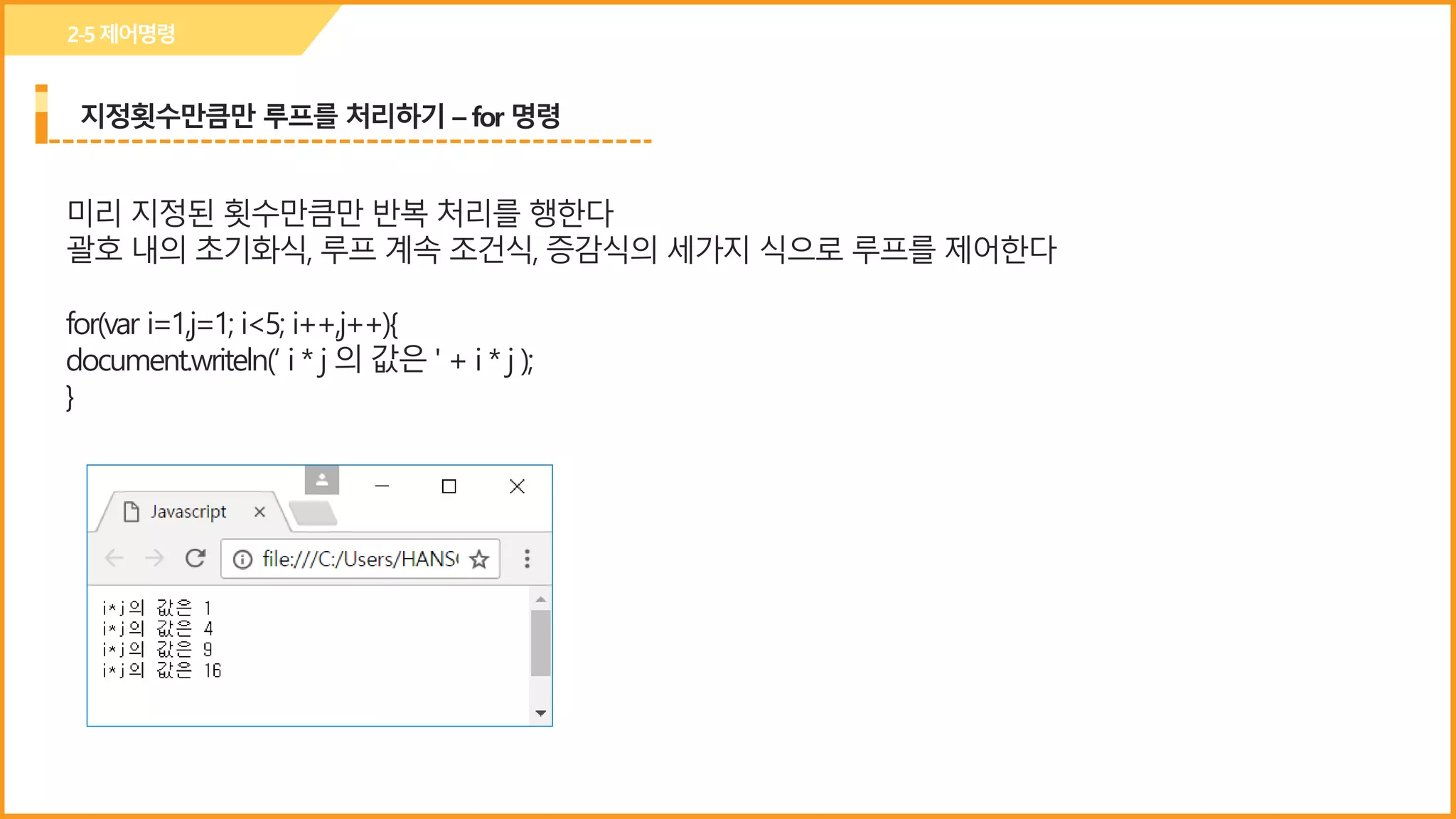 지정횟수만큼만 루프를 처리하기 – for 명령
2-5제어명령
미리 지정된 횟수만큼만 반복 처리를 행한다
괄호 내의 초기화식, 루프 계속 조건식, 증감식의 세가지 식으로 루프를 제어한다
for(var i=1,j=1; i<5; i++,j++){
document.writeln(‘ i * j 의 값은 ' + i * j );
}
 