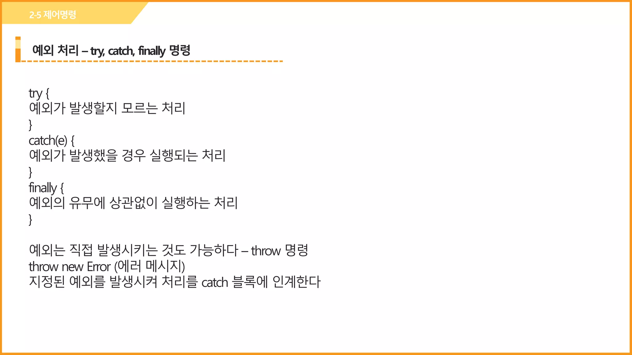 예외 처리 – try, catch, finally 명령
2-5제어명령
try {
예외가 발생할지 모르는 처리
}
catch(e) {
예외가 발생했을 경우 실행되는 처리
}
finally {
예외의 유무에 상관없이 실행하는 처리
}
예외는 직접 발생시키는 것도 가능하다 – throw 명령
throw new Error (에러 메시지)
지정된 예외를 발생시켜 처리를 catch 블록에 인계한다
 