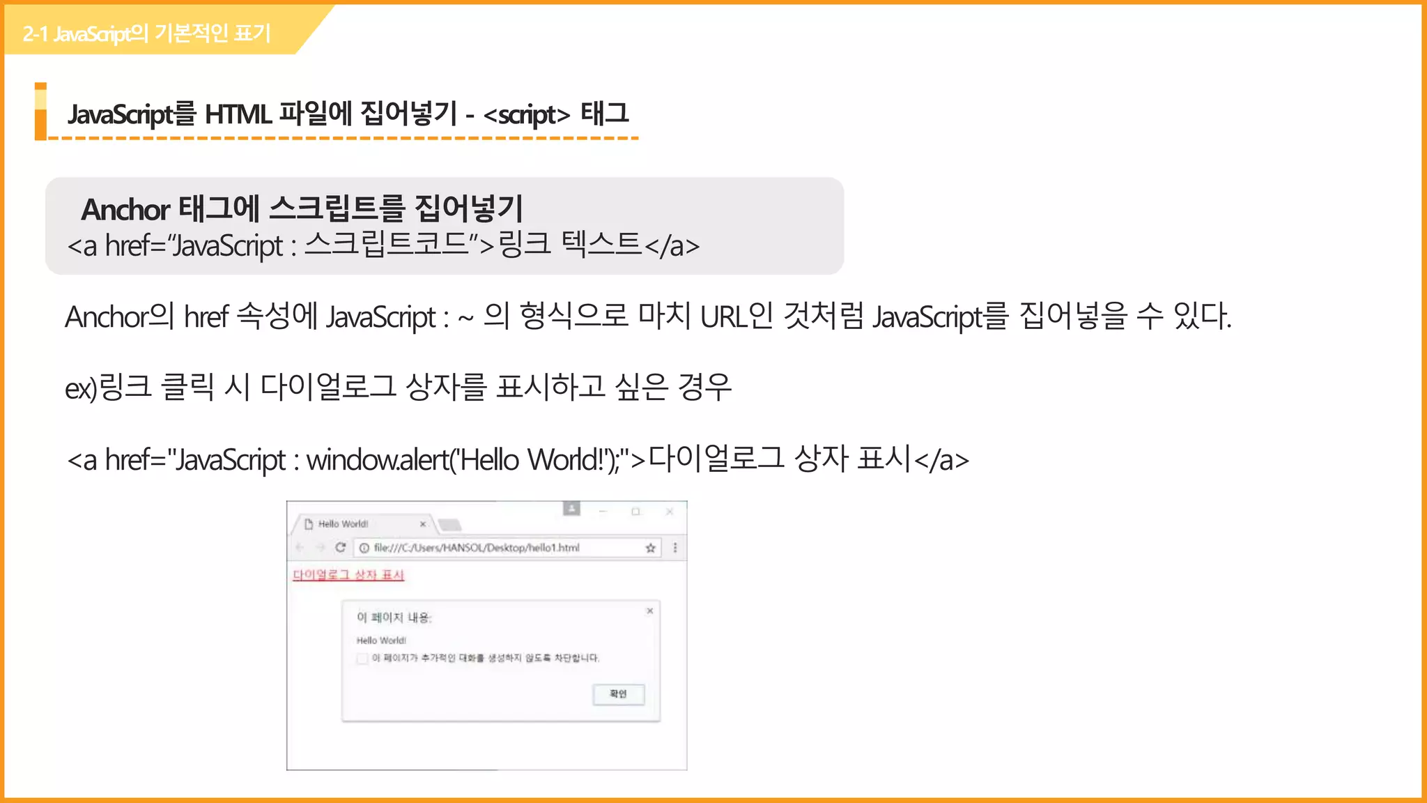 JavaScript를 HTML 파일에 집어넣기 - <script> 태그
Anchor 태그에 스크립트를 집어넣기
<a href=“JavaScript : 스크립트코드”>링크 텍스트</a>
Anchor의 href 속성에 JavaScript : ~ 의 형식으로 마치 URL인 것처럼 JavaScript를 집어넣을 수 있다.
ex)링크 클릭 시 다이얼로그 상자를 표시하고 싶은 경우
<a href="JavaScript : window.alert('Hello World!');">다이얼로그 상자 표시</a>
2-1JavaScript의 기본적인표기
 