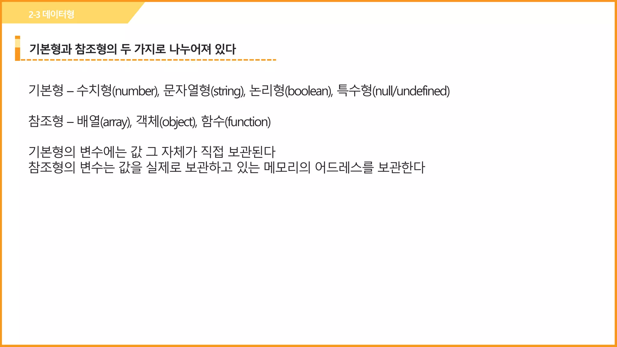 기본형과 참조형의 두 가지로 나누어져 있다
기본형 – 수치형(number), 문자열형(string), 논리형(boolean), 특수형(null/undefined)
참조형 – 배열(array), 객체(object), 함수(function)
기본형의 변수에는 값 그 자체가 직접 보관된다
참조형의 변수는 값을 실제로 보관하고 있는 메모리의 어드레스를 보관한다
2-3데이터형
 