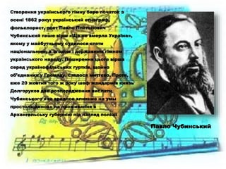 Створення українського гімну бере початок з
осені 1862 року: український етнограф,
фольклорист, поет Павло Платонович
Чубинський пише вірш «Ще не вмерла Україна»,
якому у майбутньому судилося стати
національним, а згодом і державним гімном
українського народу. Поширення цього вірша
серед українофільських гуртків, щойно
об’єднаних у Громаду, сталося миттєво. Проте,
вже 20 жовтня того ж року шеф жандармів князь
Долгоруков дає розпорядження вислати
Чубинського «за вредное влияние на умы
простолюдинов» на проживання в
Архангельську губернію під нагляд поліції.
Павло Чубинський
 