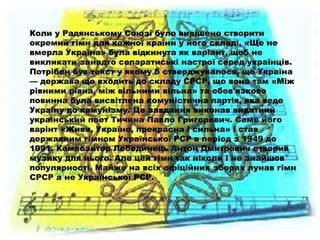 Коли у Радянському Союзі було вирішено створити
окремий гімн для кожної країни у його складі, «Ще не
вмерла Україна» була відкинута як варіант, щоб не
викликати занадто сепаратиські настрої серед українців.
Потрібен був текст у якому б стверджувалося, що Україна
— держава що входить до складу СРСР, що вона там «Між
рівними рівна, між вільними вільна» та обов'язково
повинна була висвітлена комуністична партія, яка веде
Україну до комунізму. Це завдання виконав видатний
український поет Тичина Павло Григорович. Саме його
варінт «Живи, Україно, прекрасна і сильна» і став
державним гімном Української РСР в період з 1949 до
1991. Композитор Лебединець Антон Дмитрович створив
музику для нього. Але цей гімн так ніколи і не знайшов
популярності. Майже на всіх офіційних зборах лунав гімн
СРСР а не Української РСР.
 