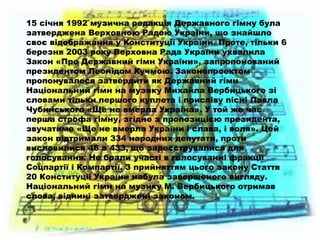 15 січня 1992 музична редакція Державного гімну була
затверджена Верховною Радою України, що знайшло
своє відображання у Конституції України. Проте, тільки 6
березня 2003 року Верховна Рада України ухвалила
Закон «Про Державний гімн України», запропонований
президентом Леонідом Кучмою. Законопроектом
пропонувалося затвердити як Державний гімн
Національний гімн на музику Михайла Вербицького зі
словами тільки першого куплета і приспіву пісні Павла
Чубинського «Ще не вмерла Україна». У той же час
перша строфа гімну, згідно з пропозицією президента,
звучатиме «Ще не вмерла України і слава, і воля». Цей
закон підтримали 334 народних депутати, проти
висловилися 46 з 433, що зареєструвалися для
голосування. Не брали участі в голосуванні фракції
Соцпартії і Компартії. З прийняттям цього закону Стаття
20 Конституції України набула завершеного вигляду.
Національний гімн на музику М. Вербицького отримав
слова, віднині затверджені законом.
 