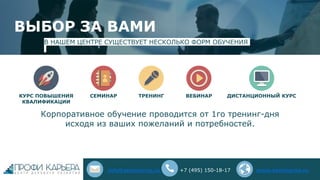 ВЫБОР ЗА ВАМИ
В НАШЕМ ЦЕНТРЕ СУЩЕСТВУЕТ НЕСКОЛЬКО ФОРМ ОБУЧЕНИЯ
ТРЕНИНГ
Корпоративное обучение проводится от 1го тренинг-дня
исходя из ваших пожеланий и потребностей.
СЕМИНАРКУРС ПОВЫШЕНИЯ
КВАЛИФИКАЦИИ
ВЕБИНАР ДИСТАНЦИОННЫЙ КУРС
info@seminarna.ru +7 (495) 150-18-17 www.seminarna.ru
 