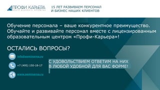 Обучение персонала – ваше конкурентное преимущество.
Обучайте и развивайте персонал вместе с лицензированным
образовательным центром «Профи-Карьера»!
ОСТАЛИСЬ ВОПРОСЫ?
info@seminarna.ru
+7 (495) 150-18-17
www.seminarna.ru
15 ЛЕТ РАЗВИВАЕМ ПЕРСОНАЛ
И БИЗНЕС НАШИХ КЛИЕНТОВ
С УДОВОЛЬСТВИЕМ ОТВЕТИМ НА НИХ
В ЛЮБОЙ УДОБНОЙ ДЛЯ ВАС ФОРМЕ!
 