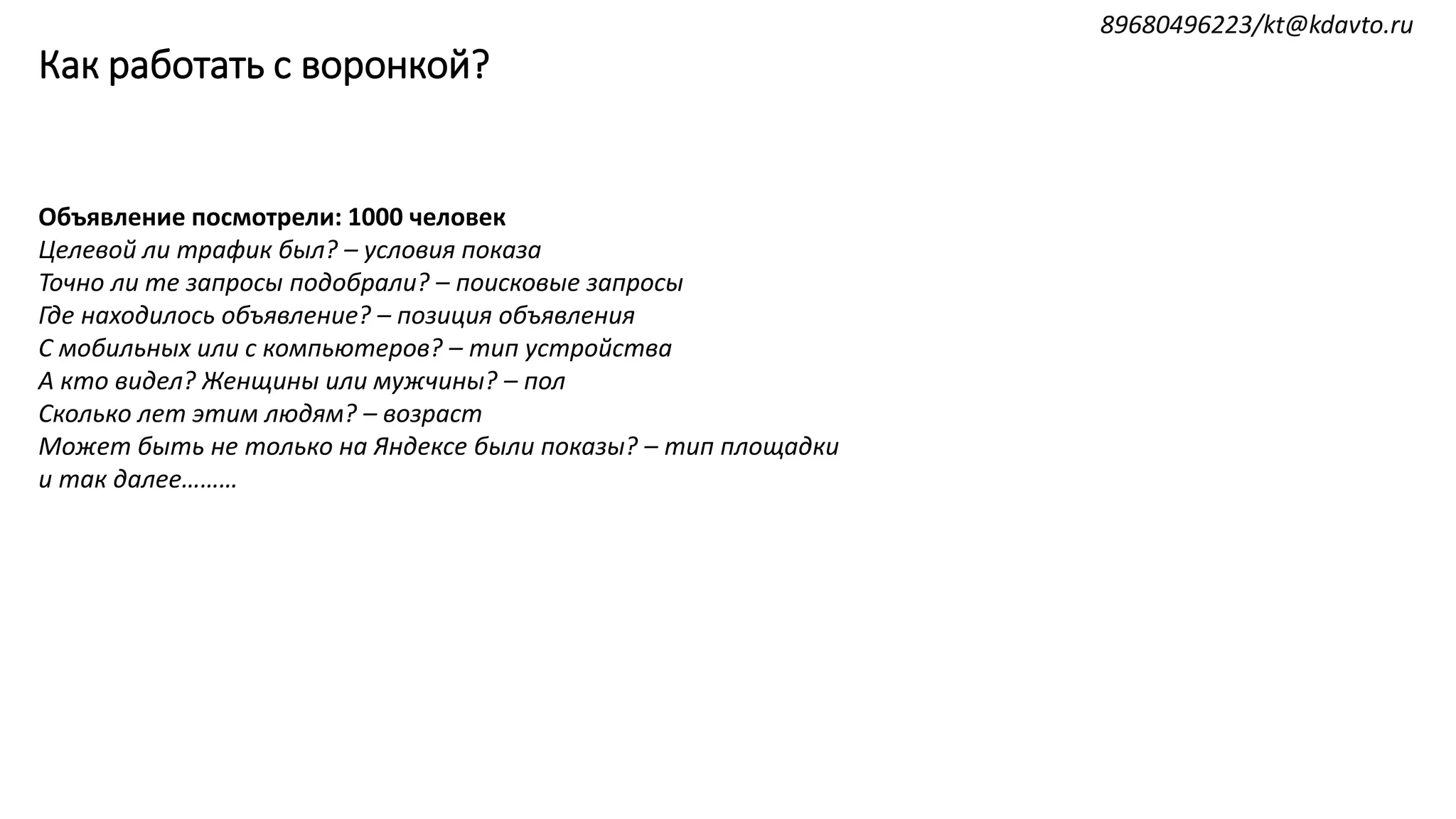 Как работать с воронкой?
Объявление посмотрели: 1000 человек
Целевой ли трафик был? – условия показа
Точно ли те запросы подобрали? – поисковые запросы
Где находилось объявление? – позиция объявления
С мобильных или с компьютеров? – тип устройства
А кто видел? Женщины или мужчины? – пол
Сколько лет этим людям? – возраст
Может быть не только на Яндексе были показы? – тип площадки
и так далее………
89680496223/kt@kdavto.ru
 