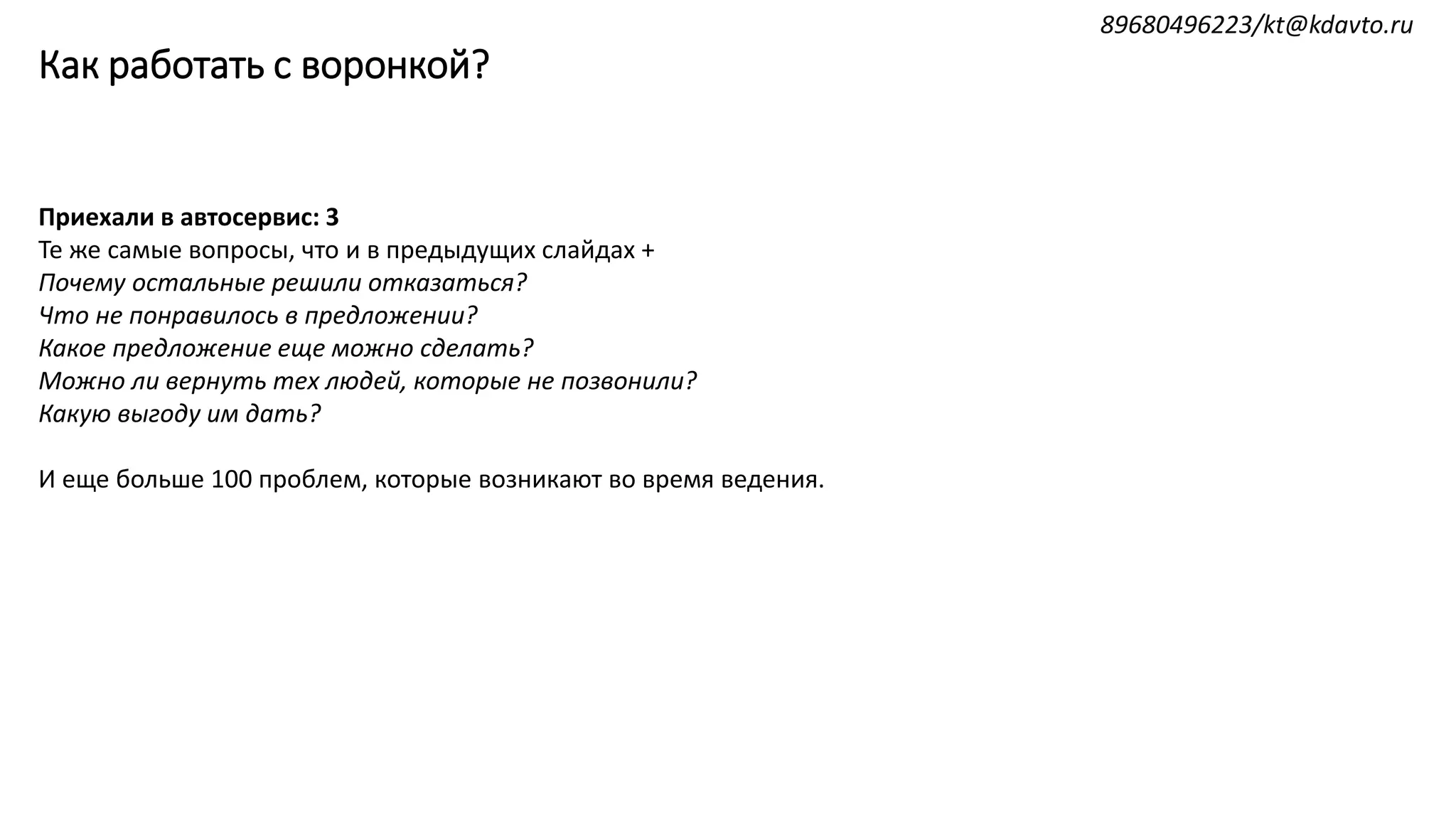Как работать с воронкой?
Приехали в автосервис: 3
Те же самые вопросы, что и в предыдущих слайдах +
Почему остальные решили отказаться?
Что не понравилось в предложении?
Какое предложение еще можно сделать?
Можно ли вернуть тех людей, которые не позвонили?
Какую выгоду им дать?
И еще больше 100 проблем, которые возникают во время ведения.
89680496223/kt@kdavto.ru
 