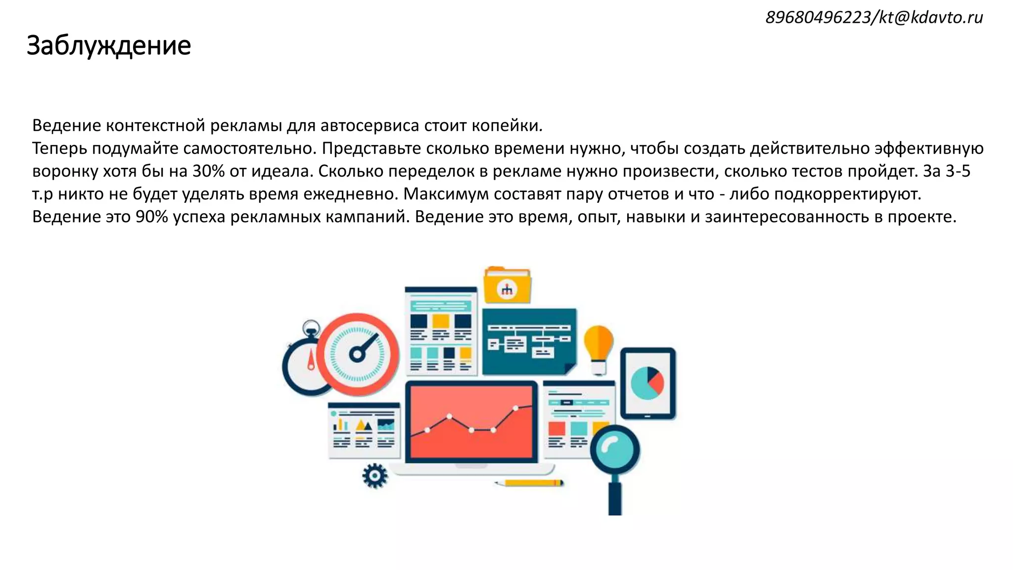 Заблуждение
Ведение контекстной рекламы для автосервиса стоит копейки.
Теперь подумайте самостоятельно. Представьте сколько времени нужно, чтобы создать действительно эффективную
воронку хотя бы на 30% от идеала. Сколько переделок в рекламе нужно произвести, сколько тестов пройдет. За 3-5
т.р никто не будет уделять время ежедневно. Максимум составят пару отчетов и что - либо подкорректируют.
Ведение это 90% успеха рекламных кампаний. Ведение это время, опыт, навыки и заинтересованность в проекте.
89680496223/kt@kdavto.ru
 