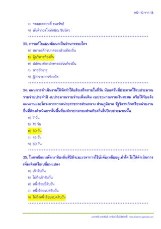 หน้า 10 จาก 13
(แจกฟรี) ประพันธ์ เวารัมย์ (ไม่มีลิขสิทธิ์) http://valrom.igetweb.com
ง) จอมพลสฤษดิ์ ธนะรัชต์
จ) พันตารวจโททักษิณ ชินวัตร
**********************************************************************
33. การแก้ไขแผนพัฒนาเป็นอานาจของใคร
ก) สภาองค์กรปกครองส่วนท้องถิ่น
ข) ผู้บริหารท้องถิ่น
ค) ปลัดองค์กรปกครองส่วนท้องถิ่น
ง) นายอาเภอ
จ) ผู้ว่าราชการจังหวัด
**********************************************************************
34. แผนการดาเนินงานให้จัดทาให้แล้วเสร็จภายในกี่วัน นับแต่วันที่ประกาศใช้งบประมาณ
รายจ่ายประจาปี งบประมาณรายจ่ายเพิ่มเติม งบประมาณจากเงินสะสม หรือได้รับแจ้ง
แผนงานและโครงการจากหน่วยราชการส่วนกลาง ส่วนภูมิภาค รัฐวิสาหกิจหรือหน่วยงาน
อื่นที่ต้องดาเนินการในพื้นที่องค์กรปกครองส่วนท้องถิ่นในปีงบประมาณนั้น
ก) 7 วัน
ข) 15 วัน
ค) 30 วัน
ง) 45 วัน
จ) 60 วัน
**********************************************************************
35. ในกรณีแผนพัฒนาท้องถิ่นสี่ปีมีระยะเวลาการใช้บังคับเหลืออยู่เท่าใด ไม่ให้ดาเนินการ
เพิ่มเติมหรือเปลี่ยนแปลง
ก) เก้าสิบวัน
ข) ไม่ถึงเก้าสิบวัน
ค) หนึ่งร้อยยี่สิบวัน
ง) หนึ่งร้อยแปดสิบวัน
จ) ไม่ถึงหนึ่งร้อยแปดสิบวัน
**********************************************************************
 