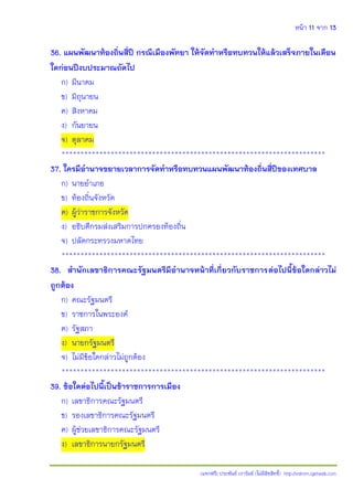 หน้า 11 จาก 13
(แจกฟรี) ประพันธ์ เวารัมย์ (ไม่มีลิขสิทธิ์) http://valrom.igetweb.com
36. แผนพัฒนาท้องถิ่นสี่ปี กรณีเมืองพัทยา ให้จัดทาหรือทบทวนให้แล้วเสร็จภายในเดือน
ใดก่อนปีงบประมาณถัดไป
ก) มีนาคม
ข) มิถุนายน
ค) สิงหาคม
ง) กันยายน
จ) ตุลาคม
**********************************************************************
37. ใครมีอานาจขยายเวลาการจัดทาหรือทบทวนแผนพัฒนาท้องถิ่นสี่ปีของเทศบาล
ก) นายอาเภอ
ข) ท้องถิ่นจังหวัด
ค) ผู้ว่าราชการจังหวัด
ง) อธิบดีกรมส่งเสริมการปกครองท้องถิ่น
จ) ปลัดกระทรวงมหาดไทย
**********************************************************************
38. สานักเลขาธิการคณะรัฐมนตรีมีอานาจหน้าที่เกี่ยวกับราชการต่อไปนี้ข้อใดกล่าวไม่
ถูกต้อง
ก) คณะรัฐมนตรี
ข) ราชการในพระองค์
ค) รัฐสภา
ง) นายกรัฐมนตรี
จ) ไม่มีข้อใดกล่าวไม่ถูกต้อง
**********************************************************************
39. ข้อใดต่อไปนี้เป็นข้าราชการการเมือง
ก) เลขาธิการคณะรัฐมนตรี
ข) รองเลขาธิการคณะรัฐมนตรี
ค) ผู้ช่วยเลขาธิการคณะรัฐมนตรี
ง) เลขาธิการนายกรัฐมนตรี
 