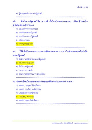 หน้า 12 จาก 13
(แจกฟรี) ประพันธ์ เวารัมย์ (ไม่มีลิขสิทธิ์) http://valrom.igetweb.com
จ) ผู้ช่วยเลขาธิการนายกรัฐมนตรี
**********************************************************************
40. สานักงานรัฐมนตรีมีอานาจหน้าที่เกี่ยวกับราชการทางการเมือง มีใครเป็น
ผู้บังคับบัญชาข้าราชการ
ก) รัฐมนตรีว่าการกระทรวง
ข) เลขาธิการคณะรัฐมนตรี
ค) เลขาธิการนายกรัฐมนตรี
ง) ปลัดกระทรวง
จ) เลขานุการรัฐมนตรี
**********************************************************************
41. ให้มีสานักงานคณะกรรมการพัฒนาระบบราชการ เป็นส่วนราชการในสานัก
นายกรัฐมนตรี
ก) สานักงานปลัดสานักนายกรัฐมนตรี
ข) สานักนายกรัฐมนตรี
ค) สานักงานรัฐมนตรี
ง) กระทรวงการคลัง
จ) สานักงานปลัดกระทรวงมหาดไทย
**********************************************************************
42. ปัจจุบันใครเป็นประธานคณะกรรมการพัฒนาระบบราชการ (ก.พ.ร.)
ก) พลเอก ประยุทธ์ จันทร์โอชา
ข) พลเอก ประวิตร วงษ์สุวรรณ
ค) นายสมคิด จาตุศรีพิทักษ์
ง) นายวิษณุ เครืองาม
จ) พลเอก อนุพงษ์ เผ่าจินดา
**********************************************************************
 