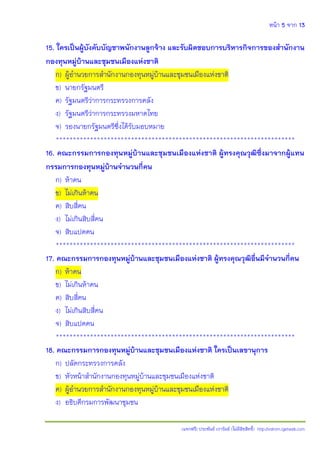 หน้า 5 จาก 13
(แจกฟรี) ประพันธ์ เวารัมย์ (ไม่มีลิขสิทธิ์) http://valrom.igetweb.com
15. ใครเป็นผู้บังคับบัญชาพนักงานลูกจ้าง และรับผิดชอบการบริหารกิจการของสานักงาน
กองทุนหมู่บ้านและชุมชนเมืองแห่งชาติ
ก) ผู้อานวยการสานักงานกองทุนหมู่บ้านและชุมชนเมืองแห่งชาติ
ข) นายกรัฐมนตรี
ค) รัฐมนตรีว่าการกระทรวงการคลัง
ง) รัฐมนตรีว่าการกระทรวงมหาดไทย
จ) รองนายกรัฐมนตรีซึ่งได้รับมอบหมาย
**********************************************************************
16. คณะกรรมการกองทุนหมู่บ้านและชุมชนเมืองแห่งชาติ ผู้ทรงคุณวุฒิซึ่งมาจากผู้แทน
กรรมการกองทุนหมู่บ้านจานวนกี่คน
ก) ห้าคน
ข) ไม่เกินห้าคน
ค) สิบสี่คน
ง) ไม่เกินสิบสี่คน
จ) สิบแปดคน
**********************************************************************
17. คณะกรรมการกองทุนหมู่บ้านและชุมชนเมืองแห่งชาติ ผู้ทรงคุณวุฒิอื่นมีจานวนกี่คน
ก) ห้าคน
ข) ไม่เกินห้าคน
ค) สิบสี่คน
ง) ไม่เกินสิบสี่คน
จ) สิบแปดคน
**********************************************************************
18. คณะกรรมการกองทุนหมู่บ้านและชุมชนเมืองแห่งชาติ ใครเป็นเลขานุการ
ก) ปลัดกระทรวงการคลัง
ข) หัวหน้าสานักงานกองทุนหมู่บ้านและชุมชนเมืองแห่งชาติ
ค) ผู้อานวยการสานักงานกองทุนหมู่บ้านและชุมชนเมืองแห่งชาติ
ง) อธิบดีกรมการพัฒนาชุมชน
 