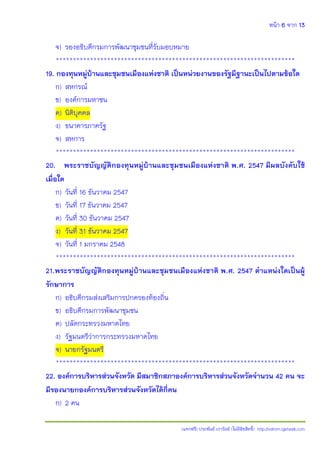 หน้า 6 จาก 13
(แจกฟรี) ประพันธ์ เวารัมย์ (ไม่มีลิขสิทธิ์) http://valrom.igetweb.com
จ) รองอธิบดีกรมการพัฒนาชุมชนที่รับมอบหมาย
**********************************************************************
19. กองทุนหมู่บ้านและชุมชนเมืองแห่งชาติ เป็นหน่วยงานของรัฐมีฐานะเป็นไปตามข้อใด
ก) สหกรณ์
ข) องค์การมหาชน
ค) นิติบุคคล
ง) ธนาคารภาครัฐ
จ) สหการ
**********************************************************************
20. พระราชบัญญัติกองทุนหมู่บ้านและชุมชนเมืองแห่งชาติ พ.ศ. 2547 มีผลบังคับใช้
เมื่อใด
ก) วันที่ 16 ธันวาคม 2547
ข) วันที่ 17 ธันวาคม 2547
ค) วันที่ 30 ธันวาคม 2547
ง) วันที่ 31 ธันวาคม 2547
จ) วันที่ 1 มกราคม 2548
**********************************************************************
21.พระราชบัญญัติกองทุนหมู่บ้านและชุมชนเมืองแห่งชาติ พ.ศ. 2547 ตาแหน่งใดเป็นผู้
รักษาการ
ก) อธิบดีกรมส่งเสริมการปกครองท้องถิ่น
ข) อธิบดีกรมการพัฒนาชุมชน
ค) ปลัดกระทรวงมหาดไทย
ง) รัฐมนตรีว่าการกระทรวงมหาดไทย
จ) นายกรัฐมนตรี
**********************************************************************
22. องค์การบริหารส่วนจังหวัด มีสมาชิกสภาองค์การบริหารส่วนจังหวัดจานวน 42 คน จะ
มีรองนายกองค์การบริหารส่วนจังหวัดได้กี่คน
ก) 2 คน
 