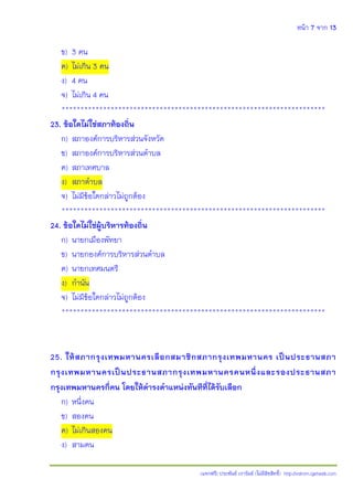 หน้า 7 จาก 13
(แจกฟรี) ประพันธ์ เวารัมย์ (ไม่มีลิขสิทธิ์) http://valrom.igetweb.com
ข) 3 คน
ค) ไม่เกิน 3 คน
ง) 4 คน
จ) ไม่เกิน 4 คน
**********************************************************************
23. ข้อใดไม่ใช่สภาท้องถิ่น
ก) สภาองค์การบริหารส่วนจังหวัด
ข) สภาองค์การบริหารส่วนตาบล
ค) สภาเทศบาล
ง) สภาตาบล
จ) ไม่มีข้อใดกล่าวไม่ถูกต้อง
**********************************************************************
24. ข้อใดไม่ใช่ผู้บริหารท้องถิ่น
ก) นายกเมืองพัทยา
ข) นายกองค์การบริหารส่วนตาบล
ค) นายกเทศมนตรี
ง) กานัน
จ) ไม่มีข้อใดกล่าวไม่ถูกต้อง
**********************************************************************
25. ให้สภากรุงเทพมหานครเลือกสมาชิกสภากรุงเทพมหานคร เป็นประธานสภา
กรุงเทพมหานครเป็นประธานสภากรุงเทพมหานครคนหนึ่งและรองประธานสภา
กรุงเทพมหานครกี่คน โดยให้ดารงตาแหน่งทันทีที่ได้รับเลือก
ก) หนึ่งคน
ข) สองคน
ค) ไม่เกินสองคน
ง) สามคน
 