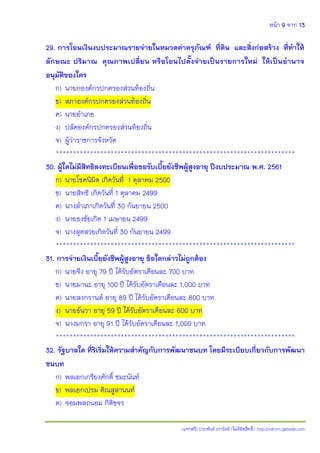 หน้า 9 จาก 13
(แจกฟรี) ประพันธ์ เวารัมย์ (ไม่มีลิขสิทธิ์) http://valrom.igetweb.com
29. การโอนเงินงบประมาณรายจ่ายในหมวดค่าครุภัณฑ์ ที่ดิน และสิ่งก่อสร้าง ที่ทาให้
ลักษณะ ปริมาณ คุณภาพเปลี่ยน หรือโอนไปตั้งจ่ายเป็นรายการใหม่ ให้เป็นอานาจ
อนุมัติของใคร
ก) นายกองค์กรปกครองส่วนท้องถิ่น
ข) สภาองค์กรปกครองส่วนท้องถิ่น
ค) นายอาเภอ
ง) ปลัดองค์กรปกครองส่วนท้องถิ่น
จ) ผู้ว่าราชการจังหวัด
**********************************************************************
30. ผู้ใดไม่มีสิทธิลงทะเบียนเพื่อขอรับเบี้ยยังชีพผู้สูงอายุ ปีงบประมาณ พ.ศ. 2561
ก) นายโชคนิมิต เกิดวันที่ 1 ตุลาคม 2500
ข) นายสิทธิ เกิดวันที่ 1 ตุลาคม 2499
ค) นางสาเภาเกิดวันที่ 30 กันยายน 2500
ง) นายธงชัยเกิด 1 เมษายน 2499
จ) นางสุดสวยเกิดวันที่ 30 กันยายน 2499
**********************************************************************
31. การจ่ายเงินเบี้ยยังชีพผู้สูงอายุ ข้อใดกล่าวไม่ถูกต้อง
ก) นายจึง อายุ 79 ปี ได้รับอัตราเดือนละ 700 บาท
ข) นายมานะ อายุ 100 ปี ได้รับอัตราเดือนละ 1,000 บาท
ค) นายสงกรานต์ อายุ 89 ปี ได้รับอัตราเดือนละ 800 บาท
ง) นายธันวา อายุ 59 ปี ได้รับอัตราเดือนละ 600 บาท
จ) นางมกรา อายุ 91 ปี ได้รับอัตราเดือนละ 1,000 บาท
**********************************************************************
32. รัฐบาลใด ที่ริเริ่มให้ความสาคัญกับการพัฒนาชนบท โดยมีระเบียบเกี่ยวกับการพัฒนา
ชนบท
ก) พลเอกเกรียงศักดิ์ ชมะนันท์
ข) พลเอกเปรม ติณสูลานนท์
ค) จอมพลถนอม กิติขจร
 
