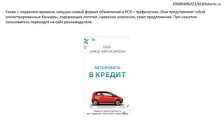 Также с недавнего времени запущен новый формат объявлений в РСЯ – графические. Они представляют собой
иллюстрированные баннеры, содержащие логотип, название компании, само предложение. При нажатии
пользователь переходит на сайт рекламодателя.
89680496223/kt@kdavto.ru
 