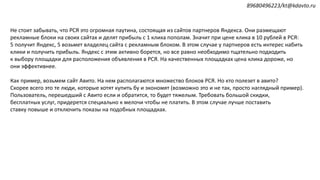 Не стоит забывать, что РСЯ это огромная паутина, состоящая из сайтов партнеров Яндекса. Они размещают
рекламные блоки на своих сайтах и делят прибыль с 1 клика пополам. Значит при цене клика в 10 рублей в РСЯ:
5 получит Яндекс, 5 возьмет владелец сайта с рекламным блоком. В этом случае у партнеров есть интерес набить
клики и получить прибыль. Яндекс с этим активно борется, но все равно необходимо тщательно подходить
к выбору площадки для расположения объявления в РСЯ. На качественных площадках цена клика дороже, но
они эффективнее.
Как пример, возьмем сайт Авито. На нем располагаются множество блоков РСЯ. Но кто полезет в авито?
Скорее всего это те люди, которые хотят купить бу и экономят (возможно это и не так, просто наглядный пример).
Пользователь, перешедший с Авито если и обратится, то будет тяжелым. Требовать большой скидки,
бесплатных услуг, придерется специально к мелочи чтобы не платить. В этом случае лучше поставить
ставку повыше и отключить показы на подобных площадках.
89680496223/kt@kdavto.ru
 