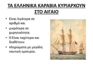 ΤΑ ΕΛΛΗΝΙΚΑ ΚΑΡΑΒΙΑ ΚΥΡΙΑΡΧΟΥΝ
ΣΤΟ ΑΙΓΑΙΟ
• Είναι λιγότερα σε
αριθμό και
• μικρότερα σε
χωρητικότητα.
• Είναι ταχύτερα και
διαθέτουν
• πληρώματα με μεγάλη
ναυτική εμπειρία.
 