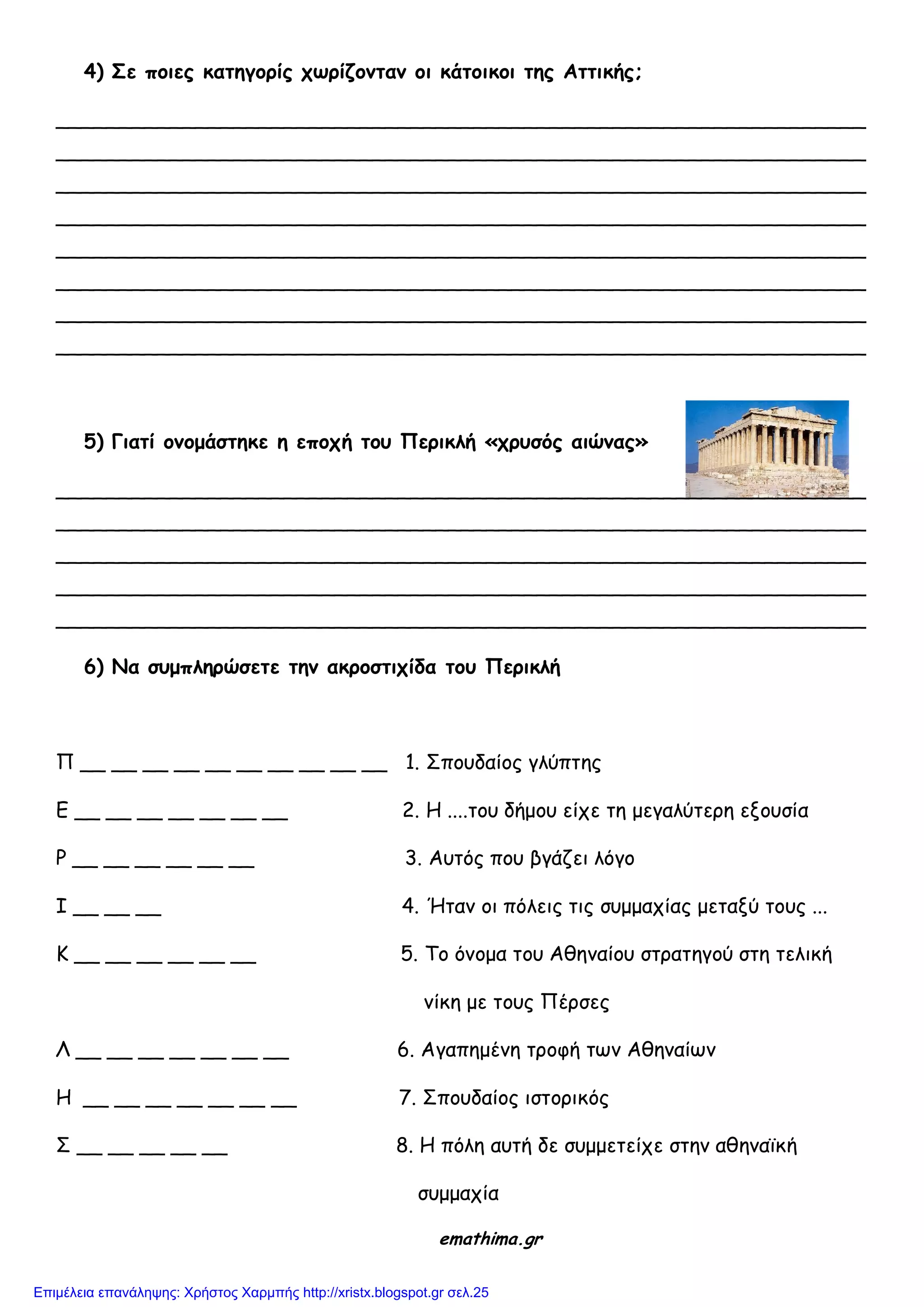 4) Σε ποιες καηηγορίς τωρίζομηαμ οι κάηοικοι ηης Αηηικής;
________________________________________________________________
________________________________________________________________
________________________________________________________________
________________________________________________________________
________________________________________________________________
________________________________________________________________
________________________________________________________________
________________________________________________________________
5) Γιαηί ομομάζηηκε η εποτή ηοσ Περικλή «τρσζός αιώμας»
________________________________________________________________
________________________________________________________________
________________________________________________________________
________________________________________________________________
________________________________________________________________
6) Να ζσμπληρώζεηε ηημ ακροζηιτίδα ηοσ Περικλή
Π __ __ __ __ __ __ __ __ __ __ 1. ΢πμοδαίμξ γιύπηεξ
Ε __ __ __ __ __ __ __ 2. Η ....ημο δήμμο είπε ηε μεγαιύηενε ελμοζία
Ρ __ __ __ __ __ __ 3. Αοηόξ πμο βγάδεη ιόγμ
Ι __ __ __ 4. Ήηακ μη πόιεηξ ηηξ ζομμαπίαξ μεηαλύ ημοξ ...
Κ __ __ __ __ __ __ 5. Σμ όκμμα ημο Αζεκαίμο ζηναηεγμύ ζηε ηειηθή
κίθε με ημοξ Πένζεξ
Λ __ __ __ __ __ __ __ 6. Αγαπεμέκε ηνμθή ηςκ Αζεκαίςκ
Η __ __ __ __ __ __ __ 7. ΢πμοδαίμξ ηζημνηθόξ
΢ __ __ __ __ __ 8. Η πόιε αοηή δε ζομμεηείπε ζηεκ αζεκασθή
ζομμαπία
emathima.gr
Επιμέλεια επανάληψης: Χρήστος Χαρμπής http://xristx.blogspot.gr σελ.25
 