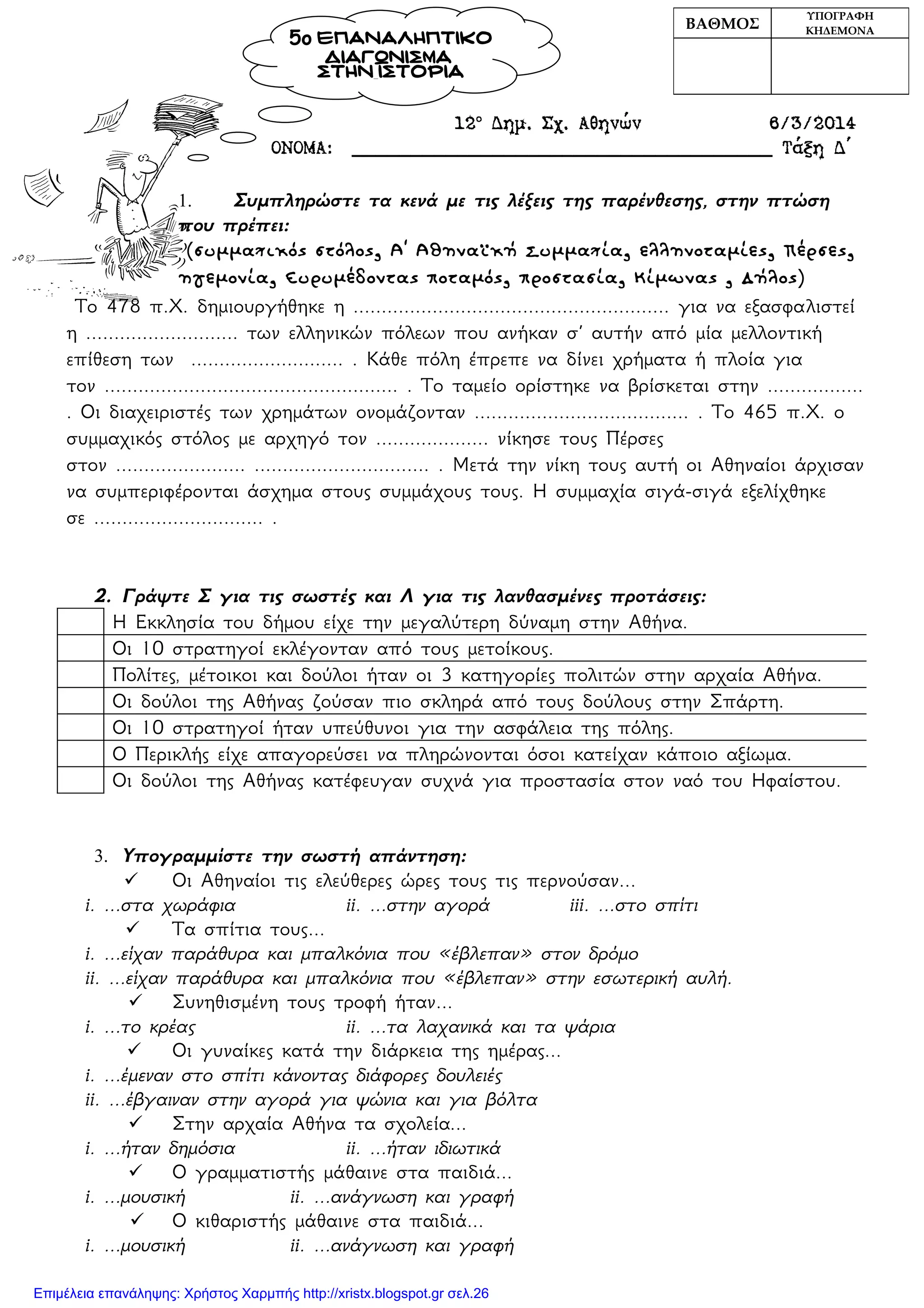 12ο
Δημ. Σχ. Αθηνών 6/3/2014
ΟΝΟΜΑ: ____________________________________ Τάξη Δ΄
1. Συμπληρώστε τα κενά με τις λέξεις της παρένθεσης, στην πτώση
που πρέπει:
(συμμαχικός στόλος, Α΄ Αθηναϊκή Συμμαχία, ελληνοταμίες, Πέρσες,
ηγεμονία, Ευρυμέδοντας ποταμός, προστασία, Κίμωνας , Δήλος)
Το 478 π.Χ. δημιουργήθηκε η ........................................................ για να εξασφαλιστεί
η ........................... των ελληνικών πόλεων που ανήκαν σ’ αυτήν από μία μελλοντική
επίθεση των ........................... . Κάθε πόλη έπρεπε να δίνει χρήματα ή πλοία για
τον .................................................... . Το ταμείο ορίστηκε να βρίσκεται στην .................
. Οι διαχειριστές των χρημάτων ονομάζονταν ...................................... . Το 465 π.Χ. ο
συμμαχικός στόλος με αρχηγό τον .................... νίκησε τους Πέρσες
στον ....................... ............................... . Μετά την νίκη τους αυτή οι Αθηναίοι άρχισαν
να συμπεριφέρονται άσχημα στους συμμάχους τους. Η συμμαχία σιγά-σιγά εξελίχθηκε
σε .............................. .
2. Γράψτε Σ για τις σωστές και Λ για τις λανθασμένες προτάσεις:
Η Εκκλησία του δήμου είχε την μεγαλύτερη δύναμη στην Αθήνα.
Οι 10 στρατηγοί εκλέγονταν από τους μετοίκους.
Πολίτες, μέτοικοι και δούλοι ήταν οι 3 κατηγορίες πολιτών στην αρχαία Αθήνα.
Οι δούλοι της Αθήνας ζούσαν πιο σκληρά από τους δούλους στην Σπάρτη.
Οι 10 στρατηγοί ήταν υπεύθυνοι για την ασφάλεια της πόλης.
Ο Περικλής είχε απαγορεύσει να πληρώνονται όσοι κατείχαν κάποιο αξίωμα.
Οι δούλοι της Αθήνας κατέφευγαν συχνά για προστασία στον ναό του Ηφαίστου.
3. Υπογραμμίστε την σωστή απάντηση:
 Οι Αθηναίοι τις ελεύθερες ώρες τους τις περνούσαν...
i. ...στα χωράφια ii. ...στην αγορά iii. ...στο σπίτι
 Τα σπίτια τους...
i. ...είχαν παράθυρα και μπαλκόνια που «έβλεπαν» στον δρόμο
ii. ...είχαν παράθυρα και μπαλκόνια που «έβλεπαν» στην εσωτερική αυλή.
 Συνηθισμένη τους τροφή ήταν...
i. ...το κρέας ii. ...τα λαχανικά και τα ψάρια
 Οι γυναίκες κατά την διάρκεια της ημέρας...
i. ...έμεναν στο σπίτι κάνοντας διάφορες δουλειές
ii. ...έβγαιναν στην αγορά για ψώνια και για βόλτα
 Στην αρχαία Αθήνα τα σχολεία...
i. ...ήταν δημόσια ii. ...ήταν ιδιωτικά
 Ο γραμματιστής μάθαινε στα παιδιά...
i. ...μουσική ii. ...ανάγνωση και γραφή
 Ο κιθαριστής μάθαινε στα παιδιά...
i. ...μουσική ii. ...ανάγνωση και γραφή
ΒΑΘΜΟΣ
ΥΠΟΓΡΑΦΗ
ΚΗΔΕΜΟΝΑ
5ο ΕΠΑΝΑΛΗΠΤΙΚΟ
ΔΙΑΓΩΝΙΣΜΑ
ΣΤΗΝ ΙΣΤΟΡΙΑ
Επιμέλεια επανάληψης: Χρήστος Χαρμπής http://xristx.blogspot.gr σελ.26
 
