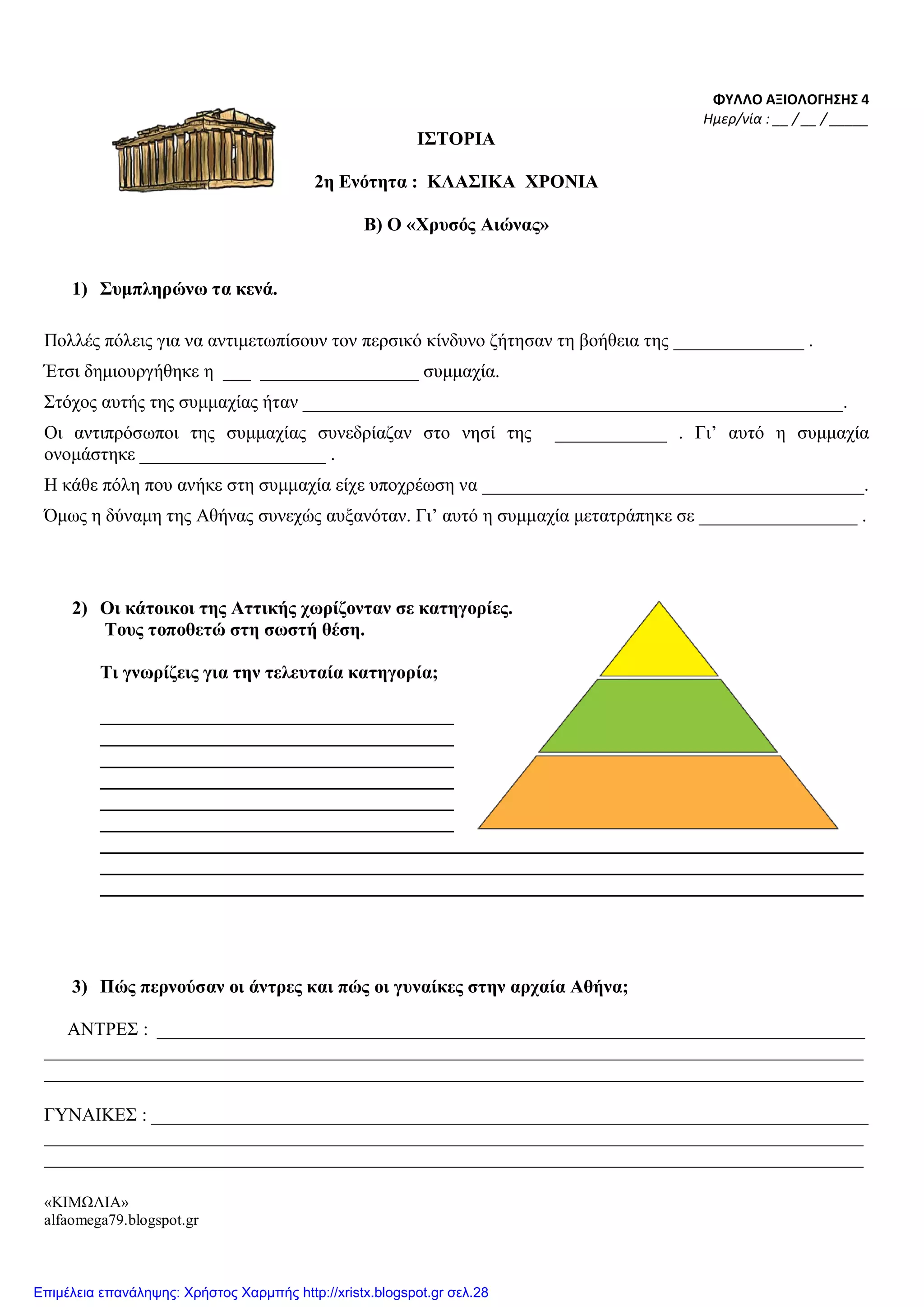 ΦΥΛΛΟ ΑΞΙΟΛΟΓΗΣΗΣ 4
Ημερ/νία : __ / __ / _____
ΙΣΤΟΡΙΑ
2η Ενότητα : ΚΛΑΣΙΚΑ ΧΡΟΝΙΑ
Β) Ο «Χρυσός Αιώνας»
1) Συμπληρώνω τα κενά.
Πολλές πόλεις για να αντιμετωπίσουν τον περσικό κίνδυνο ζήτησαν τη βοήθεια της ______________ .
Έτσι δημιουργήθηκε η ___ _________________ συμμαχία.
Στόχος αυτής της συμμαχίας ήταν __________________________________________________________.
Οι αντιπρόσωποι της συμμαχίας συνεδρίαζαν στο νησί της ____________ . Γι’ αυτό η συμμαχία
ονομάστηκε ____________________ .
Η κάθε πόλη που ανήκε στη συμμαχία είχε υποχρέωση να _________________________________________.
Όμως η δύναμη της Αθήνας συνεχώς αυξανόταν. Γι’ αυτό η συμμαχία μετατράπηκε σε _________________ .
2) Οι κάτοικοι της Αττικής χωρίζονταν σε κατηγορίες.
Τους τοποθετώ στη σωστή θέση.
Τι γνωρίζεις για την τελευταία κατηγορία;
______________________________________
______________________________________
______________________________________
______________________________________
______________________________________
______________________________________
__________________________________________________________________________________
__________________________________________________________________________________
__________________________________________________________________________________
3) Πώς περνούσαν οι άντρες και πώς οι γυναίκες στην αρχαία Αθήνα;
ΑΝΤΡΕΣ : ____________________________________________________________________________
________________________________________________________________________________________
________________________________________________________________________________________
ΓΥΝΑΙΚΕΣ : _____________________________________________________________________________
________________________________________________________________________________________
________________________________________________________________________________________
«ΚΙΜΩΛΙΑ»
alfaomega79.blogspot.gr
Επιμέλεια επανάληψης: Χρήστος Χαρμπής http://xristx.blogspot.gr σελ.28
 