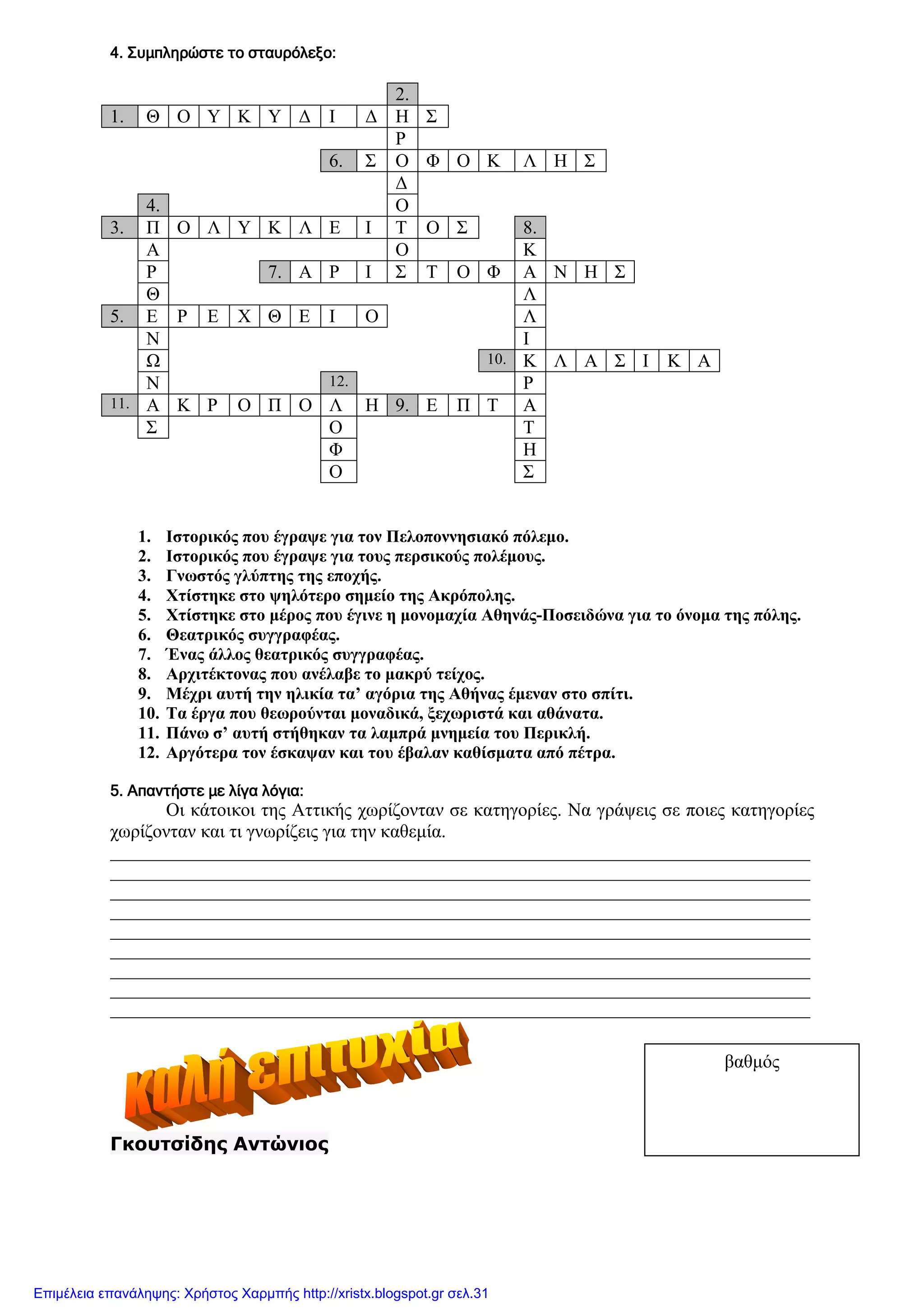 xristx.blogspot.gr Χρήστος Χαρµπής
4. Συµπληρώστε το σταυρόλεξο:4. Συµπληρώστε το σταυρόλεξο:4. Συµπληρώστε το σταυρόλεξο:4. Συµπληρώστε το σταυρόλεξο:
2.
1. Θ Ο Υ Κ Υ ∆ Ι ∆ Η Σ
Ρ
6. Σ Ο Φ Ο Κ Λ Η Σ
∆
4. Ο
3. Π Ο Λ Υ Κ Λ Ε Ι Τ Ο Σ 8.
Α Ο Κ
Ρ 7. Α Ρ Ι Σ Τ Ο Φ Α Ν Η Σ
Θ Λ
5. Ε Ρ Ε Χ Θ Ε Ι Ο Λ
Ν Ι
Ω 10. Κ Λ Α Σ Ι Κ Α
Ν 12. Ρ
11. Α Κ Ρ Ο Π Ο Λ Η 9. Ε Π Τ Α
Σ Ο Τ
Φ Η
Ο Σ
1. Ιστορικός που έγραψε για τον Πελοποννησιακό πόλεµο.
2. Ιστορικός που έγραψε για τους περσικούς πολέµους.
3. Γνωστός γλύπτης της εποχής.
4. Χτίστηκε στο ψηλότερο σηµείο της Ακρόπολης.
5. Χτίστηκε στο µέρος που έγινε η µονοµαχία Αθηνάς-Ποσειδώνα για το όνοµα της πόλης.
6. Θεατρικός συγγραφέας.
7. Ένας άλλος θεατρικός συγγραφέας.
8. Αρχιτέκτονας που ανέλαβε το µακρύ τείχος.
9. Μέχρι αυτή την ηλικία τα’ αγόρια της Αθήνας έµεναν στο σπίτι.
10. Τα έργα που θεωρούνται µοναδικά, ξεχωριστά και αθάνατα.
11. Πάνω σ’ αυτή στήθηκαν τα λαµπρά µνηµεία του Περικλή.
12. Αργότερα τον έσκαψαν και του έβαλαν καθίσµατα από πέτρα.
5. Απαντήστε µε λίγα λόγια:5. Απαντήστε µε λίγα λόγια:5. Απαντήστε µε λίγα λόγια:5. Απαντήστε µε λίγα λόγια:
Οι κάτοικοι της Αττικής χωρίζονταν σε κατηγορίες. Να γράψεις σε ποιες κατηγορίες
χωρίζονταν και τι γνωρίζεις για την καθεµία.
__________________________________________________________________________________
__________________________________________________________________________________
__________________________________________________________________________________
__________________________________________________________________________________
__________________________________________________________________________________
__________________________________________________________________________________
__________________________________________________________________________________
__________________________________________________________________________________
__________________________________________________________________________________
Γκουτσίδης Αντώνιος
βαθµός
Επιμέλεια επανάληψης: Χρήστος Χαρμπής http://xristx.blogspot.gr σελ.31
 